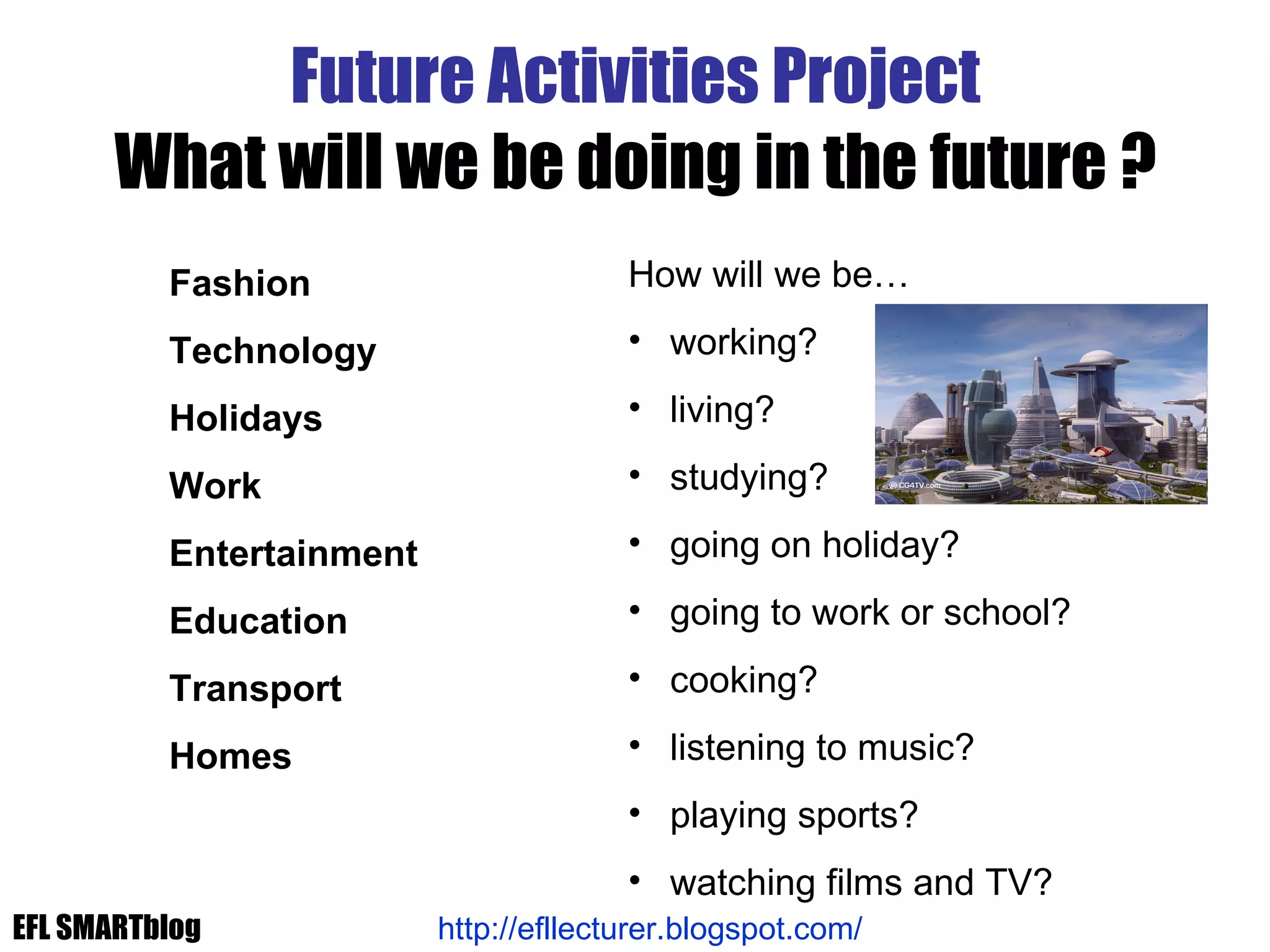 Future Activities Project What will we be doing in the future ? How will we be… working? living? studying? going on holiday? going to work or school? cooking? listening to music? playing sports? watching films and TV? Fashion Technology Holidays Work Entertainment Education Transport Homes http://efllecturer.blogspot.com/   EFL SMARTblog 