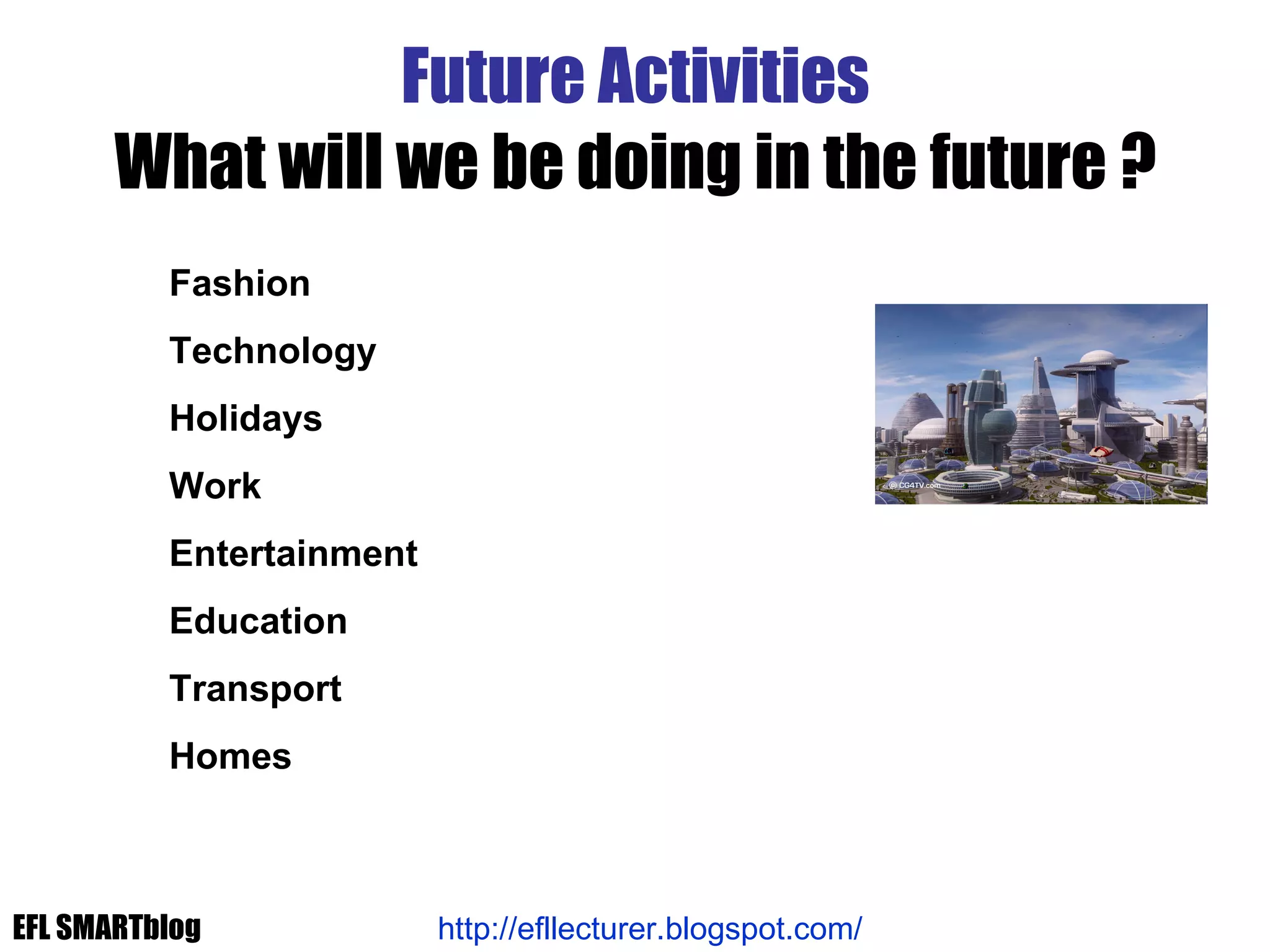 Future Activities What will we be doing in the future ? Fashion Technology Holidays Work Entertainment Education Transport Homes http://efllecturer.blogspot.com/   EFL SMARTblog 