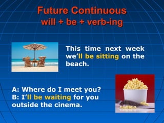 Future ContinuousFuture Continuous
will + be + verb-ingwill + be + verb-ing
This time next week
we’ll be sitting on the
beach.
A: Where do I meet you?
B: I’ll be waiting for you
outside the cinema.
 