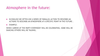 Atmosphere in the future:
 IN ENGLISH WE OFTEN USE A SERIES OF PARALLEL ACTION TO DESCRIBE AN
ACTIONS TO DESCRIBE AN ATMOSPHERE AT A SPECIFIC POINT IN THE FUTURE .
 EXAMPLE:
WHEN I ARRIVE AT THE PARTY EVERYBODY WILL BE CELEBRATING. SOME WILL BE
DANCING OTHERS WILL BE TALKING.
 