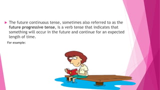  The future continuous tense, sometimes also referred to as the
future progressive tense, is a verb tense that indicates that
something will occur in the future and continue for an expected
length of time.
For example:
 