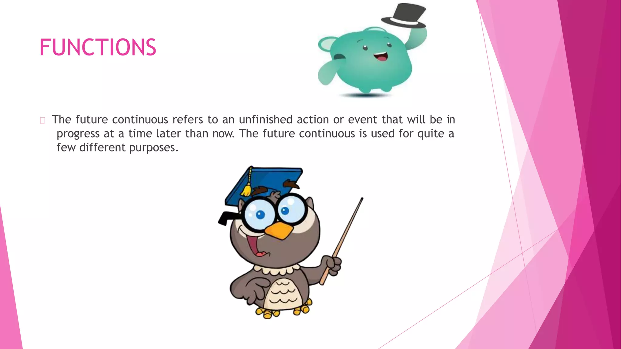 FUNCTIONS
The future continuous refers to an unfinished action or event that will be in
progress at a time later than now. The future continuous is used for quite a
few different purposes.
 