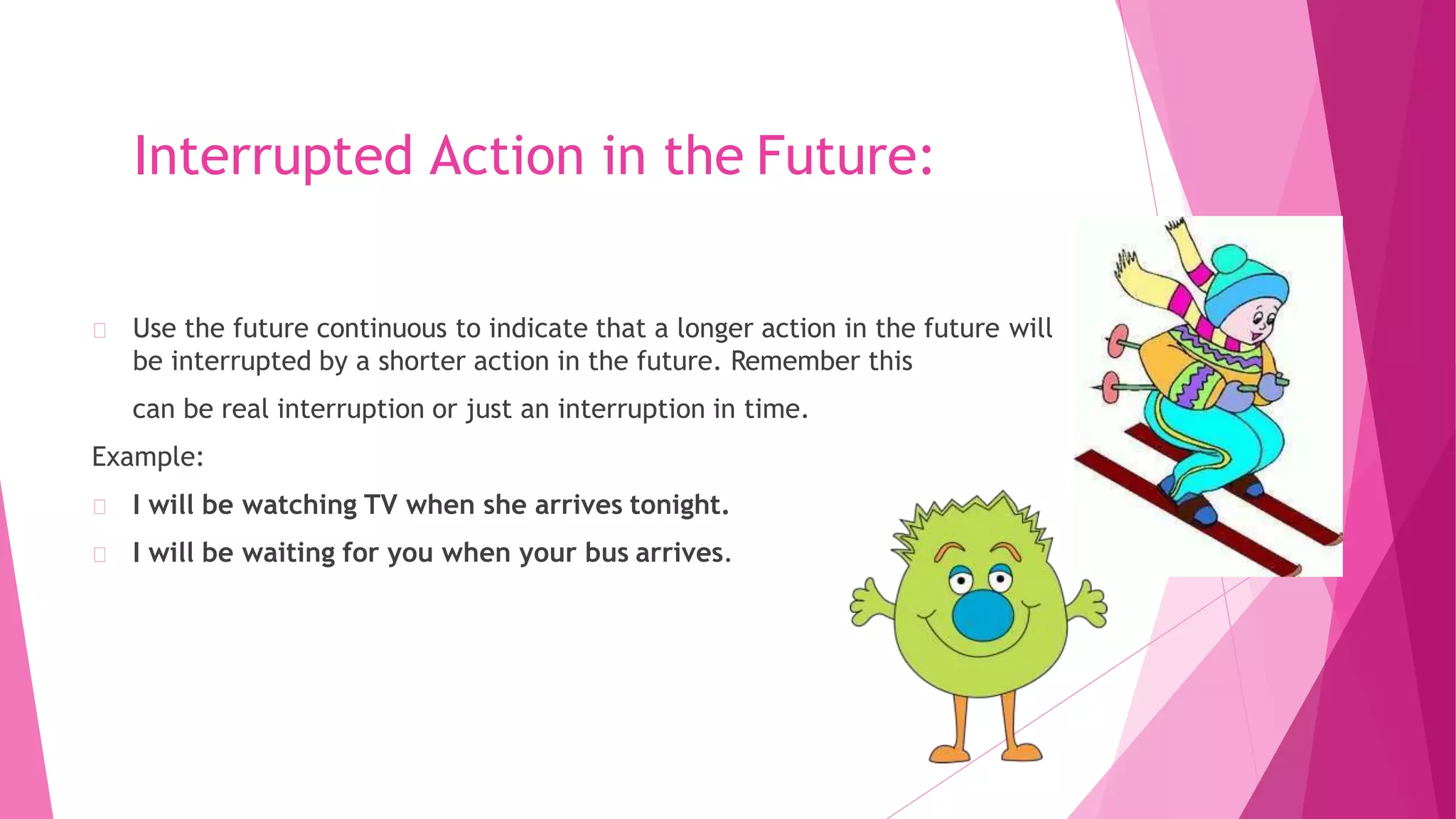 Interrupted Action in the Future:
Use the future continuous to indicate that a longer action in the future will
be interrupted by a shorter action in the future. Remember this
can be real interruption or just an interruption in time.
Example:
I will be watching TV when she arrives tonight.
I will be waiting for you when your bus arrives.
 