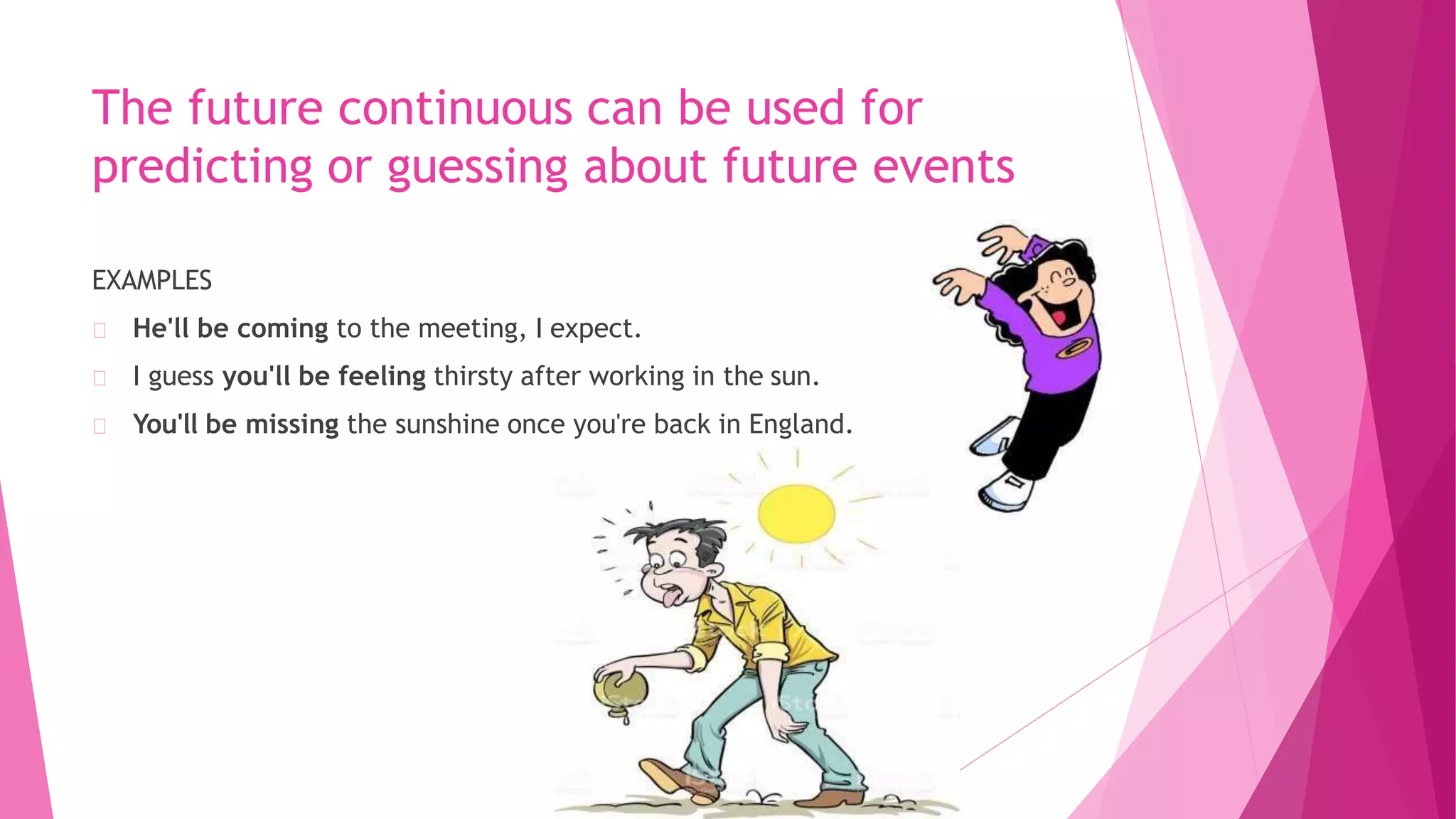 The future continuous can be used for
predicting or guessing about future events
EXAMPLES
He'll be coming to the meeting, I expect.
I guess you'll be feeling thirsty after working in the sun.
You'll be missing the sunshine once you're back in England.
 