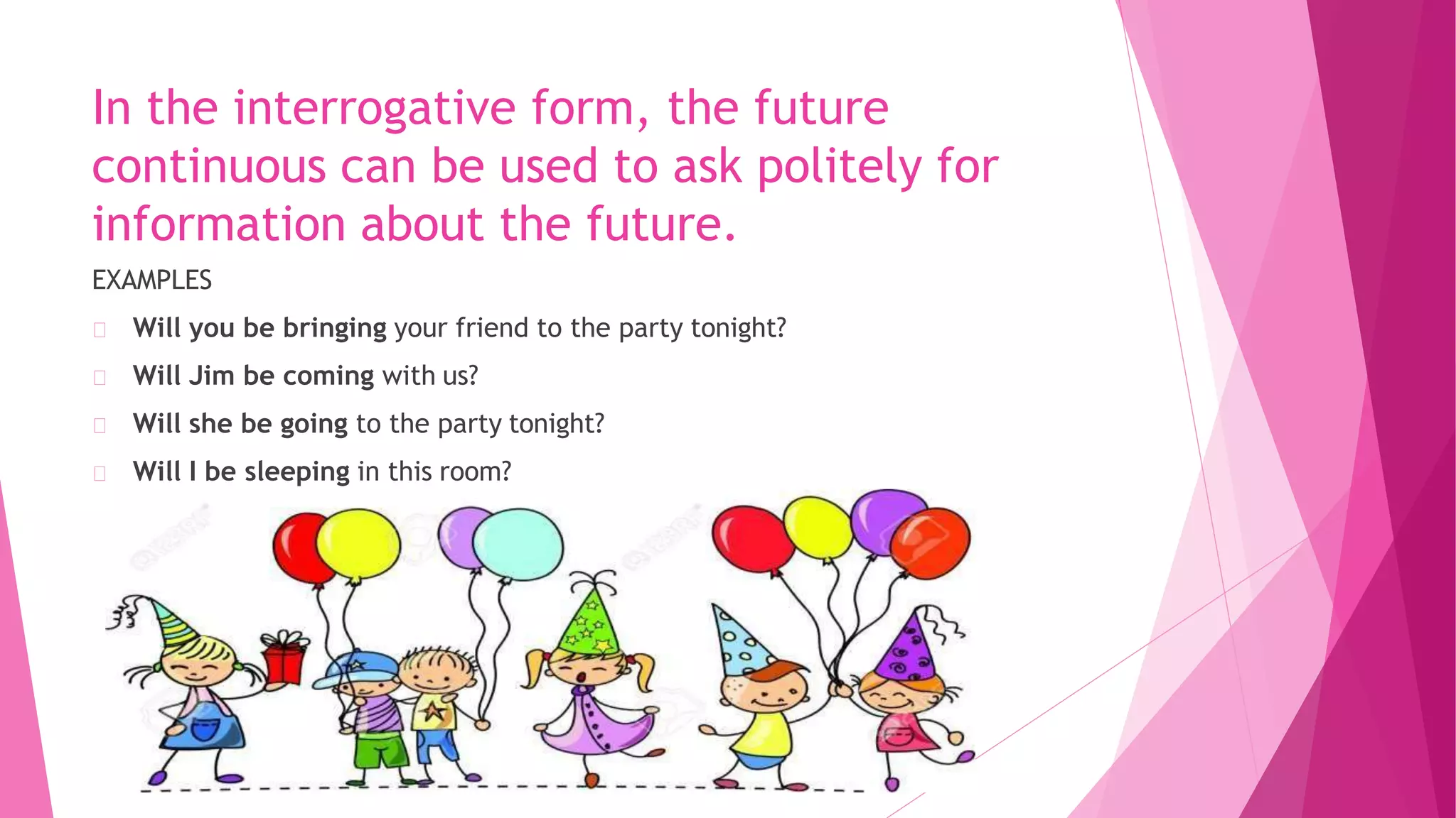 In the interrogative form, the future
continuous can be used to ask politely for
information about the future.
EXAMPLES
Will you be bringing your friend to the party tonight?
Will Jim be coming with us?
Will she be going to the party tonight?
Will I be sleeping in this room?
 