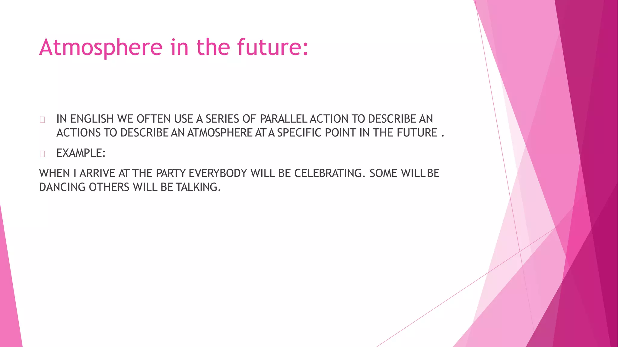 Atmosphere in the future:
IN ENGLISH WE OFTEN USE A SERIES OF PARALLEL ACTION TO DESCRIBE AN
ACTIONS TO DESCRIBE AN ATMOSPHERE ATA SPECIFIC POINT IN THE FUTURE .
EXAMPLE:
WHEN I ARRIVE AT THE PARTY EVERYBODY WILL BE CELEBRATING. SOME WILLBE
DANCING OTHERS WILL BE TALKING.
 