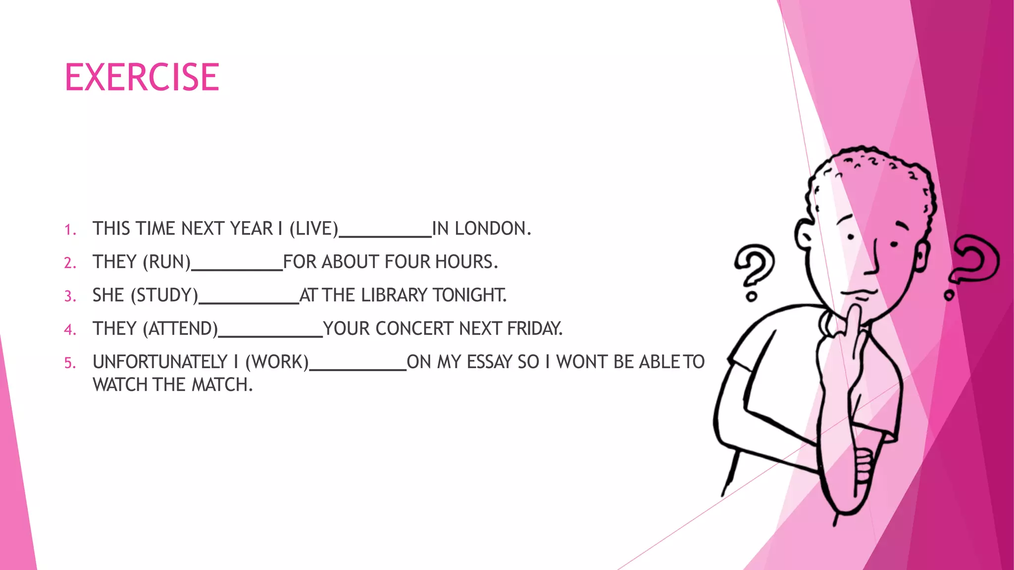 EXERCISE
1. THIS TIME NEXT YEAR I (LIVE) IN LONDON.
2. THEY (RUN) FOR ABOUT FOUR HOURS.
3. SHE (STUDY) AT THE LIBRARY TONIGHT.
4. THEY (ATTEND) YOUR CONCERT NEXT FRIDAY.
5. UNFORTUNATELY I (WORK) ON MY ESSAY SO I WONT BE ABLETO
WATCH THE MATCH.
 