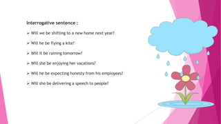 Interrogative sentence :
 Will we be shifting to a new home next year?
 Will he be flying a kite?
 Will it be raining tomorrow?
 Will she be enjoying her vacations?
 Will he be expecting honesty from his employees?
 Will she be delivering a speech to people?
 