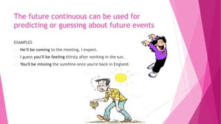 The future continuous can be used for
predicting or guessing about future events
EXAMPLES
He'll be coming to the meeting, I expect.
I guess you'll be feeling thirsty after working in the sun.
You'll be missing the sunshine once you're back in England.
 