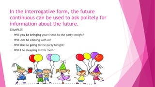 In the interrogative form, the future
continuous can be used to ask politely for
information about the future.
EXAMPLES
Will you be bringing your friend to the party tonight?
Will Jim be coming with us?
Will she be going to the party tonight?
Will I be sleeping in this room?
 