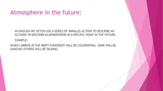 Atmosphere in the future:
IN ENGLISH WE OFTEN USE A SERIES OF PARALLEL ACTION TO DESCRIBE AN
ACTIONS TO DESCRIBE AN ATMOSPHERE ATA SPECIFIC POINT IN THE FUTURE .
EXAMPLE:
WHEN I ARRIVE AT THE PARTY EVERYBODY WILL BE CELEBRATING. SOME WILLBE
DANCING OTHERS WILL BE TALKING.
 