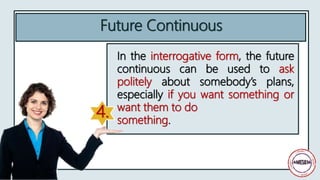 In the interrogative form, the future
continuous can be used to ask
politely about somebody’s plans,
especially if you want something or
want them to do
something.
Future Continuous
4.
 