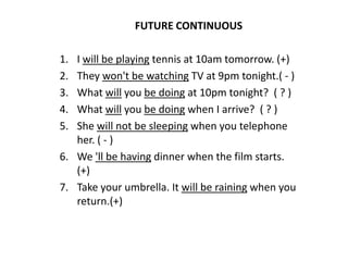 FUTURE CONTINUOUS  I will be playing tennis at 10am tomorrow. (+) They won't be watching TV at 9pm tonight.( - ) What will you be doing at 10pm tonight?  ( ? ) What will you be doing when I arrive?  ( ? ) She will not be sleeping when you telephone her. ( - ) We 'll be having dinner when the film starts. (+) Take your umbrella. It will be raining when you return.(+) 