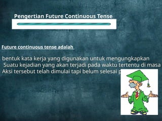 Future continuous tense adalah
Pengertian Future Continuous Tense
bentuk kata kerja yang digunakan untuk mengungkapkan
Suatu kejadian yang akan terjadi pada waktu tertentu di masa
Aksi tersebut telah dimulai tapi belum selesai pada saat itu.
 
