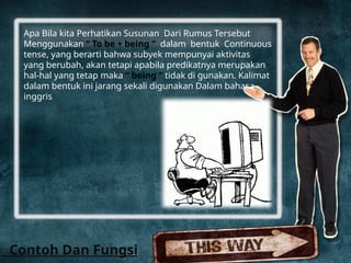 Apa Bila kita Perhatikan Susunan Dari Rumus Tersebut
Menggunakan “ To be + being “ dalam bentuk Continuous
tense, yang berarti bahwa subyek mempunyai aktivitas
yang berubah, akan tetapi apabila predikatnya merupakan
hal-hal yang tetap maka “ being “ tidak di gunakan. Kalimat
dalam bentuk ini jarang sekali digunakan Dalam bahasa
inggris
Contoh Dan Fungsi
 