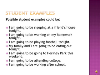 Possible student examples could be:

 I am going to be sleeping at a friend’s house
  tonight.
 I am going to be working on my homework
  tonight.
 I am going to be playing football tonight.
 My family and I are going to be eating out
  tonight.
 I am going to be going to Hershey Park this
  weekend.
 I am going to be attending college.
 I am going to be working after school.
 
