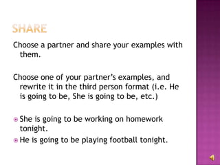 Choose a partner and share your examples with
 them.

Choose one of your partner’s examples, and
 rewrite it in the third person format (i.e. He
 is going to be, She is going to be, etc.)

 She is going to be working on homework
  tonight.
 He is going to be playing football tonight.
 