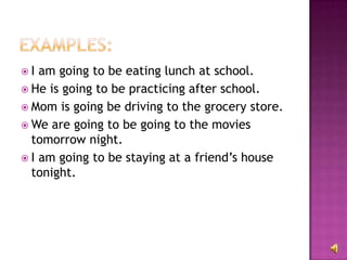 I  am going to be eating lunch at school.
 He is going to be practicing after school.
 Mom is going be driving to the grocery store.
 We are going to be going to the movies
  tomorrow night.
 I am going to be staying at a friend’s house
  tonight.
 