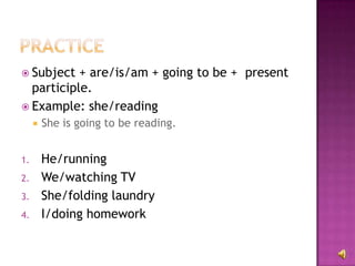  Subject  + are/is/am + going to be + present
  participle.
 Example: she/reading
        She is going to be reading.


1.       He/running
2.       We/watching TV
3.       She/folding laundry
4.       I/doing homework
 