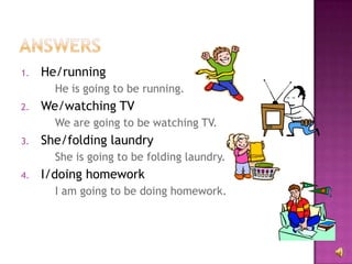 1.   He/running
       He is going to be running.
2.   We/watching TV
       We are going to be watching TV.
3.   She/folding laundry
       She is going to be folding laundry.
4.   I/doing homework
       I am going to be doing homework.
 
