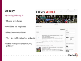 Occupy
http://occupylondon.org.uk


   No-one is in charge

   Decisions are negotiated

   Objectives are contested

   They are highly networked and agile

   Is this intelligence or community
    policing?
 