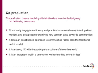 Co-production
Co-production means involving all stakeholders in not only designing
  but delivering outcomes


   Community engagement theory and practice has moved away from top down
    models, and best practice examines how you can pass power to communities
   It takes an asset based approach to communities rather than the traditional
    deficit model
   It is a strong ‘fit’ with the participatory culture of the online world
   It is an important tool in a time when we have to find ‘more for less’
 
