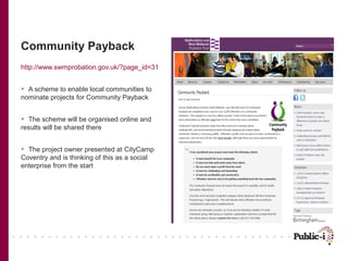 Community Payback
http://www.swmprobation.gov.uk/?page_id=31


 A scheme to enable local communities to
nominate projects for Community Payback


 The scheme will be organised online and
results will be shared there


 The project owner presented at CityCamp
Coventry and is thinking of this as a social
enterprise from the start
 