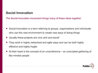 Social Innovation
The Social Innovation movement brings many of these ideas together



   Social Innovation is a term referring to groups, organisations and individuals
    who use this new environment to create new ways of doing things
   Usually these projects are civic and ‘pro-social’
   They work in highly networked and agile ways and can be both highly
    effective and highly fragile
   At their heart is the concept of an unconference – an unscripted gathering of
    like minded people
 