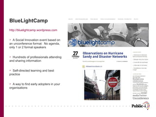 BlueLightCamp
http://bluelightcamp.wordpress.com


 A Social Innovation event based on
an unconference format: No agenda,
only 1 or 2 formal speakers


 Hundreds of professionals attending
and sharing information


 Self-directed learning and best
practice


 A way to find early adopters in your
organisations
 