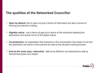 The qualities of the Networked Councillor

   Open by default: this is open not just in terms of information but also in terms of
    thinking and decision making


   Digitally native: not in terms of age but in terms of the individual adopting the
    behaviours and social norms of the digital culture


   Co-productive: an expectation that everyone in the conversation has power to act and
    the potential to be active in the outcome as well as the decision-making process


   And as the name says, networked: able to be effective via networked as well as
    hierarchical power as a leader
 