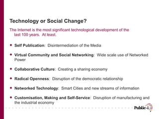 Technology or Social Change?
The Internet is the most significant technological development of the
  last 100 years. At least.

   Self Publication: Disintermediation of the Media

   Virtual Community and Social Networking: Wide scale use of Networked
    Power

   Collaborative Culture: Creating a sharing economy

   Radical Openness: Disruption of the democratic relationship

   Networked Technology: Smart Cities and new streams of information

   Customisation, Making and Self-Service: Disruption of manufacturing and
    the industrial economy
 