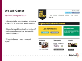 We Will Gather
http://www.wewillgather.co.uk


 Grew out of a spontaneous response
to the riots in 2011 and #RiotCleanup

 Based around the simple premise of
helping people organise for specific
community tasks

 It worked once – can you work
again?
 