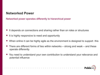 Networked Power
Networked power operates differently to hierarchical power



   It depends on connections and sharing rather than on roles or structures
   It is highly responsive to need and opportunity
   When online it can be highly agile as the environment is designed to support this
   There are different forms of ties within networks – strong and weak – and these
    operate differently
   You need to understand your own contribution to understand your relevance and
    potential influence
 