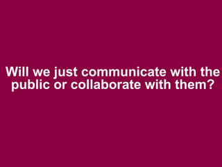 Will we just communicate with the
public or collaborate with them?
 