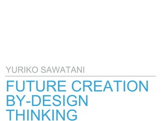 FUTURE CREATION
BY-DESIGN
THINKING
YURIKO SAWATANI
 