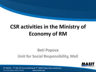 CSR activities in the Ministry of
                Economy of RM

                            Beti Popova
                 Unit for Social Responsibility, MoE

8th SEEITA – 7th SEE ICT Forum Meeting & 7th MASIT Open Days Conference
14-15 October 2010, Ohrid            www.seeita.org
 