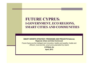 FUTURE CYPRUS:
     I-GOVERNMENT, ECO REGIONS,
     SMART CITIES AND COMMUNITIES


  SMART GROWTH STRATEGY: PROGRAMS AND PROJECTS National,
                    Regional, Urban and Inter-Communal
Future Cyprus as the intelligent and innovative, healthy and wealthy, livable and
          efficient, moral and fair, smart and sustainable Eco Island
                                  CYPRUS, EU
                                   April, 2013
 