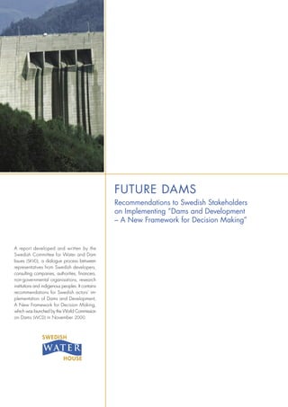 FUTURE DAMS
Recommendations to Swedish Stakeholders
on Implementing ”Dams and Development
– A New Framework for Decision Making”
A report developed and written by the
Swedish Committee for Water and Dam
Issues (SKVD), a dialogue process between
representatives from Swedish developers,
consulting companies, authorities, ﬁnancers,
non-governmental organisations, research
institutions and indigenous peoples. It contains
recommendations for Swedish actors’ im-
plementation of Dams and Development,
A New Framework for Decision Making,
which was launched by the World Commission
on Dams (WCD) in November 2000.
 