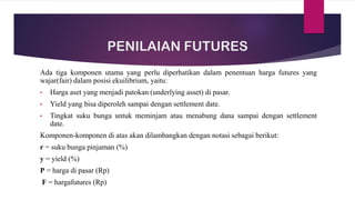PENILAIAN FUTURES
Ada tiga komponen utama yang perlu diperhatikan dalam penentuan harga futures yang
wajar(fair) dalam posisi ekuilibrium, yaitu:
• Harga aset yang menjadi patokan (underlying asset) di pasar.
• Yield yang bisa diperoleh sampai dengan settlement date.
• Tingkat suku bunga untuk meminjam atau menabung dana sampai dengan settlement
date.
Komponen-komponen di atas akan dilambangkan dengan notasi sebagai berikut:
r = suku bunga pinjaman (%)
y = yield (%)
P = harga di pasar (Rp)
F = hargafutures (Rp)
 