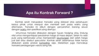 Apa itu Kontrak Forward ?
Kontrak serah merupakan transaksi yang didasari atas persetujuan
kedua pihak untuk menjual dan membeli aset pada waktu yang
ditentukan. Transaksi ini diikuti dengan penyerahan barang sesuai
dengan waktu dan spesifikasi yang disetujui.
Umumnya transaksi dilakukan dengan tujuan hedging atau lindung
nilai untuk mengantisipasi perubahan harga di masa depan. Selain itu ada
pula yang bertransaksi untuk memperoleh keuntungan dari selisih harga
jual beli atau disebut speculator. Kontrak serah sebenarnya tidak hanya
dilakukan pada produk komoditas saja. Melainkan juga mencakup
transaksi perdagangan valuta asing fisik.
 
