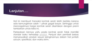 Lanjutan….
Hal ini membuat transaksi kontrak serah lebih berisiko karena
ada kemungkinan salah 1 pihak gagal bayar. Sehingga untuk
mencegahnya harga kontrak serah disertakan dengan premi
tambahan untuk risiko ini.
Perbedaan lainnya yaitu pada kontrak serah tidak memiliki
standar baku terhadap produk. Penjual dan pembeli bebas
menyesuaikan produk sesuai keinginannya dalam hal jumlah
satuan, spesifikasi, dan waktu kirim.
 