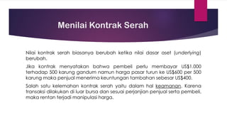 Menilai Kontrak Serah
Nilai kontrak serah biasanya berubah ketika nilai dasar aset (underlying)
berubah.
Jika kontrak menyatakan bahwa pembeli perlu membayar US$1.000
terhadap 500 karung gandum namun harga pasar turun ke US$600 per 500
karung maka penjual menerima keuntungan tambahan sebesar US$400.
Salah satu kelemahan kontrak serah yaitu dalam hal keamanan. Karena
transaksi dilakukan di luar bursa dan sesuai perjanjian penjual serta pembeli,
maka rentan terjadi manipulasi harga.
 