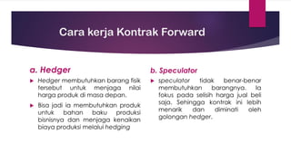 Cara kerja Kontrak Forward
a. Hedger
 Hedger membutuhkan barang fisik
tersebut untuk menjaga nilai
harga produk di masa depan.
 Bisa jadi ia membutuhkan produk
untuk bahan baku produksi
bisnisnya dan menjaga kenaikan
biaya produksi melalui hedging
b. Speculator
 speculator tidak benar-benar
membutuhkan barangnya. Ia
fokus pada selisih harga jual beli
saja. Sehingga kontrak ini lebih
menarik dan diminati oleh
golongan hedger.
 