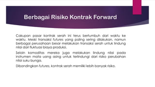 Berbagai Risiko Kontrak Forward
Cakupan pasar kontrak serah ini terus bertumbuh dari waktu ke
waktu. Meski transaksi futures yang paling sering dilakukan, namun
berbagai perusahaan besar melakukan transaksi serah untuk lindung
nilai dari fluktuasi biaya produksi.
Selain komoditas mereka juga melakukan lindung nilai pada
instrumen mata uang asing untuk terlindungi dari risiko perubahan
nilai suku bunga.
Dibandingkan futures, kontrak serah memiliki lebih banyak risiko.
 