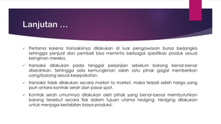 Lanjutan …
✓ Pertama karena transaksinya dilakukan di luar pengawasan bursa berjangka
sehingga penjual dan pembeli bisa meminta berbagai spesifikasi produk sesuai
keinginan mereka.
✓ transaksi dilakukan pada tanggal perjanjian sebelum barang benar-benar
diserahkan. Sehingga ada kemungkinan salah satu pihak gagal memberikan
uang/barang sesuai kesepakatan.
✓ transaksi tidak dilakukan secara market to market, maka terjadi selisih harga yang
jauh antara kontrak serah dan pasar spot.
✓ Kontrak serah umumnya dilakukan oleh pihak yang benar-benar membutuhkan
barang tersebut secara fisik dalam tujuan utama hedging. Hedging dilakukan
untuk menjaga kestabilan biaya produksi.
 