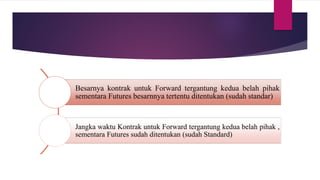 Besarnya kontrak untuk Forward tergantung kedua belah pihak
sementara Futures besarnnya tertentu ditentukan (sudah standar)
Jangka waktu Kontrak untuk Forward tergantung kedua belah pihak ,
sementara Futures sudah ditentukan (sudah Standard)
 