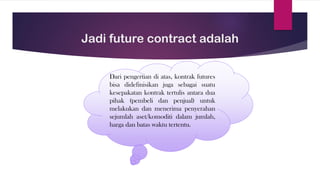 Jadi future contract adalah
Dari pengertian di atas, kontrak futures
bisa didefinisikan juga sebagai suatu
kesepakatan kontrak tertulis antara dua
pihak (pembeli dan penjual) untuk
melakukan dan menerima penyerahan
sejumlah aset/komoditi dalam jumlah,
harga dan batas waktu tertentu.
 
