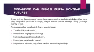 MEKANISME DAN FUNGSI BURSA KONTRAK
FUTURES
Semua aktivitas dalam transaksi kontrak futures yang sudah terstandarisir dilakukan dalam bursa
yang terorganisir (securities exchange), dengan bantuan sebuah lembaga kliring (exchange
clearing house).
Perdagangan dalam bursa kontrak futures akan berfungsi:
▪ Transfer risiko (risk transfer).
▪ Pembentukan harga (price discovery).
▪ Stabilitas keuangan (financial stability).
▪ Pengawasan mutu (quality control).
▪ Pengumpulan informasi yang efisien (eficient information gathering).
 