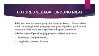 FUTURES SEBAGAI LINDUNG NILAI
Salah satu manfaat utama yang bisa diberikan kontrak futures adalah
untuk melindungi nilai (hedging) aset yang dijadikan patokan dari
ancaman risiko ketidakpastian perubahan harga di masa depan.
Ada dua alternatif posisi hedging yang bisa dilakukan investor:
1. Short hedge (menjual futures).
2. Long hedge (membeli futures).
 