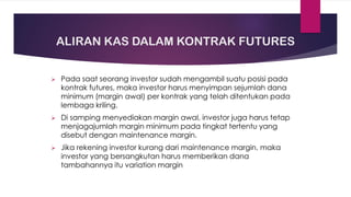 ALIRAN KAS DALAM KONTRAK FUTURES
➢ Pada saat seorang investor sudah mengambil suatu posisi pada
kontrak futures, maka investor harus menyimpan sejumlah dana
minimum (margin awal) per kontrak yang telah ditentukan pada
lembaga kriling.
➢ Di samping menyediakan margin awal, investor juga harus tetap
menjagajumlah margin minimum pada tingkat tertentu yang
disebut dengan maintenance margin.
➢ Jika rekening investor kurang dari maintenance margin, maka
investor yang bersangkutan harus memberikan dana
tambahannya itu variation margin
 